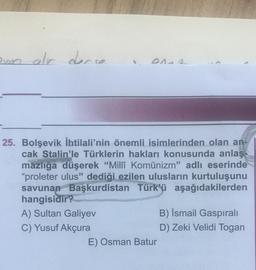 ovon alr derse
DAAA
25. Bolşevik İhtilali'nin önemli isimlerinden olan an-
cak Stalin'le Türklerin hakları konusunda anlaş-
mazlığa düşerek "Millî Komünizm" adlı eserinde
"proleter ulus" dediği ezilen ulusların kurtuluşunu
savunan Başkurdistan Türk'ü aşağıdakilerden
hangisidir?
A) Sultan Galiyev
C) Yusuf Akçura
E) Osman Batur
B) İsmail Gaspıralı
D) Zeki Velidi Togan