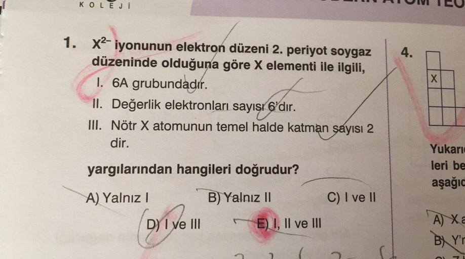 KOLEJİ
1. X²-iyonunun elektron düzeni 2. periyot soygaz
düzeninde olduğuna göre X elementi ile ilgili,
I. 6A grubundadır.
II. Değerlik elektronları sayısı 6'dır.
III. Nötr X atomunun temel halde katman sayısı 2
dir.
yargılarından hangileri doğrudur?
A) Yal