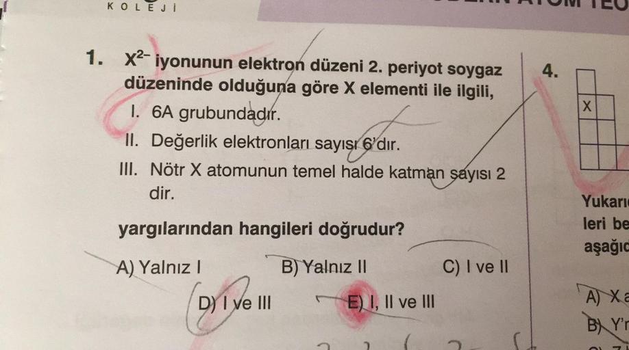 KOLEJİ
1. X²-iyonunun elektron düzeni 2. periyot soygaz
düzeninde olduğuna göre X elementi ile ilgili,
I. 6A grubundadır.
II. Değerlik elektronları sayısı 6'dır.
III. Nötr X atomunun temel halde katman sayısı 2
dir.
yargılarından hangileri doğrudur?
A) Yal