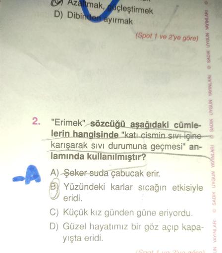 Azaltmak, güçleştirmek
D) Dibinden ayırmak
(Spot 1 ve 2'ye göre)
2. "Erimek" sözcüğü aşağıdaki cümle-
lerin hangisinde "katı cismin sivi içine
karışarak sıvı durumuna geçmesi" an-
lamında kullanılmıştır?
A) Şeker suda çabucak erir.
Yüzündeki karlar sıcağın