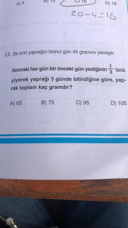 A) 5
16
A) 65
17. Bir tırtıl yaprağın birinci gün 45 gramını yemiştir.
B) 75
D) 18
20-4=16
1
Sonraki her gün bir önceki gün yediğinin'ünü
yiyerek yaprağı 3 günde bitirdiğine göre, yap-
rak toplam kaç gramdır?
C) 95
D) 105