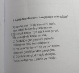 3. Aşağıdaki dizelerin hangisinde sıfat yoktur?
A) Ben bir deli rüzgâr sen nazlı çiçek,
Her sabah busemle yoklarım seni.
Gerçek kadar rüya düş kadar gerçek
Bir anın içinde koklarım seni.
C) Güldüğün gün yaratıldı gülmeler,
Kelime var oldu konuştuğun an.
D) Ne bu ömür benim ne de can benim,
Ben seni göreli benden vazgeçtim.
E) Gönlüne borçludur aşk ahengini,
Yaşadın diye var zaman ve mekân.