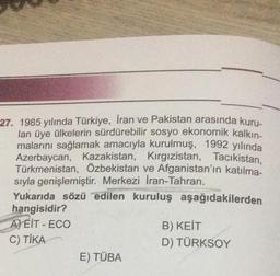 27. 1985 yılında Türkiye, Iran ve Pakistan arasında kuru-
lan üye ülkelerin sürdürebilir sosyo ekonomik kalkın-
malarını sağlamak amacıyla kurulmuş, 1992 yılında
Azerbaycan, Kazakistan, Kırgızistan, Tacikistan,
Türkmenistan, Özbekistan ve Afganistan'ın katılma-
sıyla genişlemiştir. Merkezi İran-Tahran.
Yukarıda sözü edilen kuruluş aşağıdakilerden
hangisidir?
A)EIT-ECO
C) TİKA
E) TÜBA
B) KEIT
D) TÜRKSOY