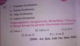 PLARI
22. 1. Potsdam Konferansı
II. Kahire Konferansı
III. Yalta Konferansı
IV. Adana Görüşmesi
Yukarıdakilerin hangilerinde, Müttefikler, Türkiye'ye
II. Dünya Savaşı'na girmesi önerisinde bulundular?
A) Yalnız I
D) III ve IV
B) Yalnız II
C) II ve IV
E) I, II ve III
(2006- Ad. Bak. Adli Yar. Hkm. Aday.)