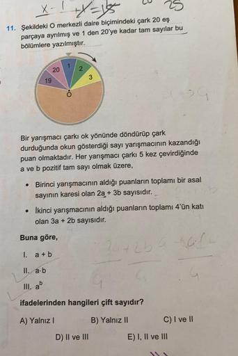 X-1+x=15
11. Şekildeki O merkezli daire biçimindeki çark 20 eş
parçaya ayrılmış ve 1 den 20'ye kadar tam sayılar bu
bölümlere yazılmıştır.
19
20
1
2
3
Bir yarışmacı çarkı ok yönünde döndürüp çark
durduğunda okun gösterdiği sayı yarışmacının kazandığı
puan