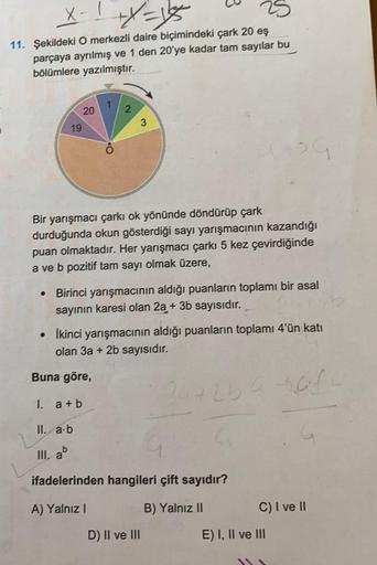 X-1+x=15
11. Şekildeki O merkezli daire biçimindeki çark 20 eş
parçaya ayrılmış ve 1 den 20'ye kadar tam sayılar bu
bölümlere yazılmıştır.
19
20
1
2
3
Bir yarışmacı çarkı ok yönünde döndürüp çark
durduğunda okun gösterdiği sayı yarışmacının kazandığı
puan 