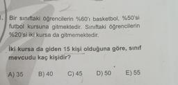 1. Bir sınıftaki öğrencilerin %60'ı basketbol, %50'si
futbol kursuna gitmektedir. Sınıftaki öğrencilerin
%20'si iki kursa da gitmemektedir.
İki kursa da giden 15 kişi olduğuna göre, sınıf
mevcudu kaç kişidir?
A) 35
B) 40
C) 45
D) 50
E) 55