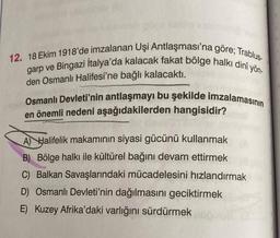 12. 18 Ekim 1918'de imzalanan Uşi Antlaşması'na göre; Trablus-
garp ve Bingazi Italya'da kalacak fakat bölge halkı dini yön-
den Osmanlı Halifesi'ne bağlı kalacaktı.
Osmanlı Devleti'nin antlaşmayı bu şekilde imzalamasının
en önemli nedeni aşağıdakilerden hangisidir?
A) Halifelik makamının siyasi gücünü kullanmak
B) Bölge halkı ile kültürel bağını devam ettirmek
C) Balkan Savaşlarındaki mücadelesini hızlandırmak
D) Osmanlı Devleti'nin dağılmasını geciktirmek
E) Kuzey Afrika'daki varlığını sürdürmek
