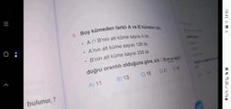 |||
O:
bulunur, 7
9. Boş kümeden farklı A ve B kümeleri için,
• An B'nin alt küme sayısı 4 ile,
A'nın alt küme sayısı 128 ile,
•
• B'nin alt küme sayısı 256 ile
doğru orantılı olduğuna göre, s(AUB) en az kaçtır?
B) 13
C) 16 D) 21 E36
A) 11
247
18:41 1
Q. %76