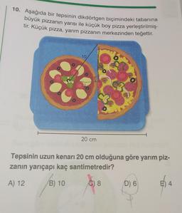 10. Aşağıda bir tepsinin dikdörtgen biçimindeki tabanına
büyük pizzanın yarısı ile küçük boy pizza yerleştirilmiş-
tir. Küçük pizza, yarım pizzanın merkezinden teğettir.
10
20 cm
Tepsinin uzun kenarı 20 cm olduğuna göre yarım piz-
zanın yarıçapı kaç santimetredir?
A) 12
B) 10
C) 8
D) 6