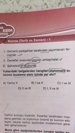 BİR
ADIM
ÖTESİ
Karma (Tarih ve Zaman) - I
I. Osmanlı padişahları tarafından yayımlanan fer-
manlar
II. Devletler arasında yapılan antlaşmalar
III. Şahıslara ait mühürler
Yukarıdaki belgelerden hangileri diplomatik bi-
liminin inceleme alanı içinde yer alır?
A) Yalnız II
D) II ve III
B) I ve II
C) I ve III
E) I, II ve III
Tarihin konusu insandır. İnsanlar tarafından mey-
dana getirilen ve toplumun önemli bir kısmını etki-
leyen olaylar tarihçi açısından incelenmesi gere-
ken gelişmelerdir.
Buna göre aşağıdakilerden hangisi tarihin ko