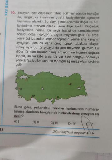 13
YKS BENE
10. Erozyon; bitki örtüsünün tahrip edilmesi sonucu toprağın
su, rüzgâr ve insanların çeşitli faaliyetleriyle aşınarak
taşınması olayıdır. Bu olay, genel anlamda doğal ve hiz-
landırılmış erozyon olmak üzere ikiye ayrılır. Doğadaki
faaliyetleri