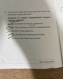 4
8. "Söze yeni bir nefes aldıramayan şair hem kendini hem
de kalemini inzivaya çekmelidir."
Eleştirmen bu sözüyle aşağıdakilerden hangisini
anlatmak istemiştir?
A) Şair sözcüklere her mevsimi yaşatmalıdır.
B) Şair, farklı söyleyiş ve anlamları yakalayabilmelidir.
C) Şair şiirini zirveye taşıyandır.
DY Şair söyledikleriyle bütünleşmeyi bilmelidir.
E) Şairin her sözü mihenk taşı olmalıdır.
Diğer sayfaya geçiniz.