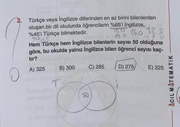 2. Türkçe veya İngilizce dillerinden en az birini bilenlerden
oluşan bir dil okulunda öğrencilerin %65'i İngilizce,
130 260 325
%45'i Türkçe bilmektedir.
310
19 S
90135
Hem Türkçe hem İngilizce bilenlerin sayısı 50 olduğuna
göre, bu okulda yalnız İngilizce bilen öğrenci sayısı kaç-
tır?
A) 325
O
B) 300
T
C) 285
D) 275/
E) 225
ACIL MATEMATIK