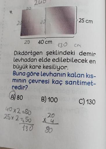 20
20
20
40x2=80
25x 2 =50
20
130
40 cm
130
Dikdörtgen şeklindeki demir
levhadan elde edilebilecek en
büyük kare kesiliyor.
Buna göre levhanın kalan kıs-
mının çevresi kaç santimet-
or redir?
A 80
B) 100
25 cm
20
Xu
80
CM
C) 130