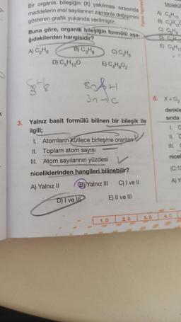 5.
Bir organik bileşiğin (X) yakılması sırasında
maddelerin mol sayılarının zamanla değişimini
gösteren grafik yukarıda verilmiştir.
Buna göre, organik bileşiğin formülü aşa-
ğıdakilerden hangisidir?
A) C₂H6
B) C₂H8
-Do
38&
D) C₂H100
C) C₂H6
E) C₂H₂O₂
SAH
3n-c
D) I ve III
3. Yalnız basit formülü bilinen bir bileşik ile
ilgili;
1. Atomların kütlece birleşme oranlar
II. Toplam atom sayısı
III. Atom sayılarının yüzdesi
niceliklerinden hangileri bilinebilir?
A) Yalnız II
B) Yalnız III
C) I ve II
E) II ve III
Palme Yayınevi
1. D
2. B
3. B
Molekül
A) C₂H10
B) CH2C
C) C₂H6
E) CH10
6. X+0₂
denkle
sında
1. O
III.
nicel
(C:12
A) Y