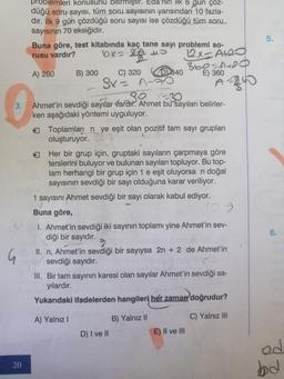 G
problemleri konusunu bitirmiştir. Eda'nın ilk 6 gun çoz-
düğü soru şayısı, tüm soru sayısının yarısından 10 fazla-
dır. İlk 9 gün çözdüğü soru sayısı ise çözdüğü tüm soru
sayısının 70 eksiğidir.
20
Buna göre, test kitabında kaç tane sayı problemi so-
rusu vardır?
2 +
6x=
22+
12x=A+20
0
A) 280
B) 300
C) 320
Sx= A-
-
D840
80 x=30
Ahmet'in sevdiği sayılar vardır. Ahmet bu sayıları belirler-
ken aşağıdaki yöntemi uyguluyor.
360=A+20
E) 360
Toplamları nye eşit olan pozitif tam sayı grupları
oluşturuyor.
A-240
Her bir grup için, gruptaki sayıların çarpmaya göre
terslerini buluyor ve bulunan sayıları topluyor. Bu top-
lam herhangi bir grup için 1 e eşit oluyorsa n doğal
sayısının sevdiği bir sayı olduğuna karar veriliyor.
1 sayısını Ahmet sevdiği bir sayı olarak kabul ediyor.
Buna göre,
I. Ahmet'in sevdiği iki sayının toplamı yine Ahmet'in sev-
diği bir sayıdır.
D) I ve II
II. n, Ahmet'in sevdiği bir sayıysa 2n + 2 de Ahmet'in
sevdiği sayıdır.
B) Yalnız II
III. Bir tam sayının karesi olan sayılar Ahmet'in sevdiği sa-
yılardır.
Yukarıdaki ifadelerden hangileri her zaman doğrudur?
A) Yalnız I
C) Yalnız III
E) II ve III
5.
6.
od
bd