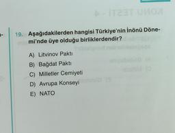 1-
A-IT23T UиоX
19. Aşağıdakilerden hangisi Türkiye'nin İnönü Döne-
miemi'nde üye olduğu birliklerdendir?
filbielgnart
A) Litvinov Pakti
B) Bağdat Pakti
C) Milletler Cemiyeti
D) Avrupa Konseyi
E) NATO
em
Bala (3