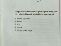 17. Aşağıdaki sorunlardan hangisinin çözülmesi için
1994 yılında Bişkek Protokolü imzalanmıştır?
A) Dağlık Karabağ
B) Bosna
C) Irak
D) Suriye
E) Kuzey Makedonya
Shitelmis
limonoxa squIVA
een noiig opp!
elhiel squiva
asmeslina Ioaxia (8)
rasmeslinA nodsi) (0
resmeslinA ehs9 (0
resmeslinA smoR (3