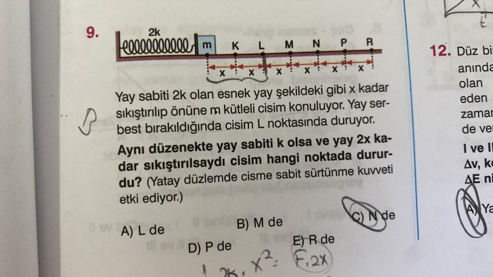 9.
B
eeeeeeeeeee m
X
K L M N P R
X
XX:
Yay sabiti 2k olan esnek yay şekildeki gibi x kadar
sıkıştırılıp önüne m kütleli cisim konuluyor. Yay ser-
best bırakıldığında cisim L noktasında duruyor.
D) P de
A
Aynı düzenekte yay sabiti k olsa ve yay 2x ka-
dar s