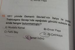Paşa
15. 1911 yılında Osmanlı Devleti'nin Italya ile yaptığ
Trablusgarp Savaşı'nda aşağıdaki gönüllü subaylar are
sında hangisi bulunmamıştır?
A) Mustafa Kemal
C) Fethi Bey
B) Enver Paşa
D) Ali Çetinkaya
E) Ismet İnönü