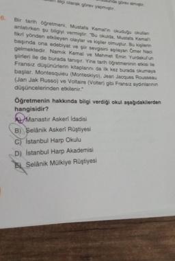 6.
elçi olarak görev yapmıştır.
nda görev almıştır.
Bir tarih öğretmeni, Mustafa Kemal'in okuduğu okullanı
anlatırken şu bilgiyi vermiştir: "Bu okulda, Mustafa Kemali
fikri yönden etkileyen olaylar ve kişiler olmuştur. Bu kişilerin
başında ona edebiyat ve şiir sevgisini aşılayan Ömer Naci
gelmektedir. Namık Kemal ve Mehmet Emin Yurdakul'un
şiirleri ile de burada tanışır. Yine tarih öğretmeninin etkisi ile
Fransız düşünürlerin kitaplarını da ilk kez burada okumaya
başlar. Montesquieu (Monteskiyo), Jean Jacques Rousseau
(Jan Jak Russo) ve Voltaire (Volter) gibi Fransız aydınlarının
düşüncelerinden etkilenir."
Öğretmenin hakkında bilgi verdiği okul aşağıdakilerden
hangisidir?
Mana
Manastır Askeri İdadisi
B) Selânik Askerî Rüştiyesi
C) Istanbul Harp Okulu
D) İstanbul Harp Akademisi
Selânik Mülkiye Rüştiyesi