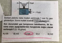 3
2V-
V-
Serbest
piston
1 mol
O2(g)
Engel
-O3(g)
Serbest pistonlu kaba musluk yardımıyla 1 mol 03 gazı
gönderiliyor. Sonra mutlak sıcaklık 2 katına çıkarılıyor.
Son durumdaki gaz karışımının özkütlesinin, ilk du-
ruma oranı aşağıdakilerden hangisinde doğru olarak
verilmiştir? (O: 16 g/mol)
B) 4/5
C) 5/4
A) 5/8
libid
002 nslo isso muyler abrigi shift lesded nex
D) 2
E) 5/2