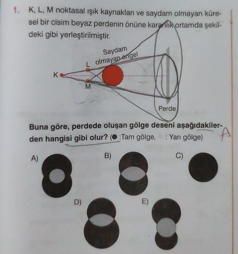 1. K, L, M noktasal ışık kaynakları ve saydam olmayan küre-
sel bir cisim beyaz perdenin önüne karanlık ortamda şekil-
deki gibi yerleştirilmiştir.
K
Saydam
L olmayan engel
D)
M
Buna göre, perdede oluşan gölge deseni aşağıdakiler-
den hangisi gibi olur? (: