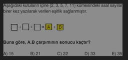 Aşağıdaki kutuların içine (2, 3, 5, 7, 11} kümesindeki asal sayılar
birer kez yazılarak verilen eşitlik sağlanmıştır.
+
A) 15
+
= A + B
Buna göre, A.B çarpımının sonucu kaçtır?
B) 21
C) 22
D) 33
E) 35