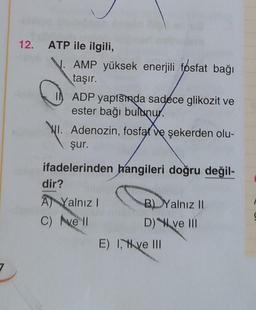 12. ATP ile ilgili,
AMP yüksek enerjili fosfat bağı
taşır.
ADP yapısında sadece glikozit ve
ester bağı bulunur.
WI. Adenozin, fosfat ve şekerden olu-
şur.
ifadelerinden hangileri doğru değil-
dir?
A Yalnız I
C) vell
B) Yalnız II
D) ve III
E) I ve III