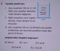 4. Yandaki çözelti için;
1. Aynı sıcaklıkta 100 mL 0,1 M
NaCl sulu çözeltisi eklenirse,
molar derişimi değişmez.
II. Sabit sıcaklıkta yarısı kaptan
alınırsa, molar derişimi iki ka-
tına çıkar.
100 mL
0,1 M
NaCl sulu
çözeltisi
D) II ve III
10 °C
III. Aynı sıcaklıkta 100 mL 0,2 M NaCl sulu çözelti-
si eklenirse, son durumda çözeltinin molar deri-
şimi 0,15 M olur.
yargılarından hangileri doğrudur?
A) Yalnız I
B) I ve II
C) I ve III
E) I, II ve III