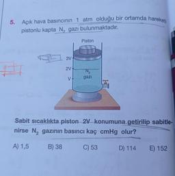 5. Açık hava basıncının 1 atm olduğu bir ortamda hareketli
pistonlu kapta N, gazı bulunmaktadır.
3V
2V
V-
Piston
N₂
gazı
EXCL
V
Sabit sıcaklıkta piston 2V konumuna getirilip sabitle-
nirse N₂ gazının basıncı kaç cmHg olur?
A) 1,5
B) 38
C) 53
D) 114
E) 152