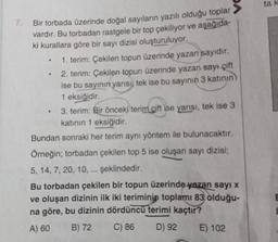 7.
Bir torbada üzerinde doğal sayıların yazılı olduğu toplar
vardır. Bu torbadan rastgele bir top çekiliyor ve aşağıda-
ki kurallara göre bir sayı dizisi oluşturuluyor.
1. terim: Çekilen topun üzerinde yazan sayıdır.
2. terim: Çekilen topun üzerinde yazan sayı çift
ise bu sayının yarısı, tek ise bu sayının 3 katının)
1 eksiğidir.
3. terim: Bir önceki terim çift ise yarısı, tek ise 3
katının 1 eksiğidir.
Bundan sonraki her terim aynı yöntem ile bulunacaktır.
Örneğin; torbadan çekilen top 5 ise oluşan sayı dizisi;
5, 14, 7, 20, 10, ... şeklindedir.
Bu torbadan çekilen bir topun üzerinde yazan sayı x
ve oluşan dizinin ilk iki teriminin toplamı 83 olduğu-
na göre, bu dizinin dördüncü terimi kaçtır?
A) 60 B) 72
C) 86
D) 92
E) 102
ta k