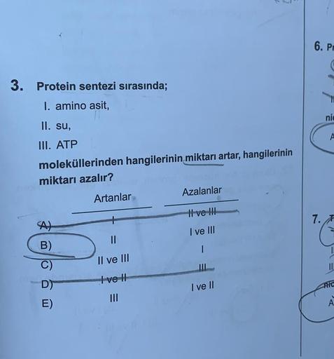 3. Protein sentezi sırasında;
I. amino asit,
II. su,
III. ATP
moleküllerinden hangilerinin miktarı artar, hangilerinin
miktarı azalır?
B)
D)
E)
Artanlar
||
Il ve III
Ive H
|||
Azalanlar
I ve III
I ve III
1
I ve II
6. Pr
7.
nic
A
1
11
PIC
A
