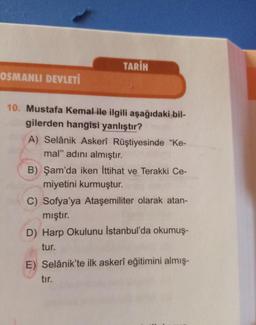 OSMANLI DEVLETİ
TARİH
10. Mustafa Kemal ile ilgili aşağıdaki bil-
gilerden hangisi yanlıştır?
A) Selânik Askerî Rüştiyesinde "Ke-
mal" adını almıştır.
B) Şam'da iken İttihat ve Terakki Ce-
miyetini kurmuştur.
C) Sofya'ya Ataşemiliter olarak atan-
mıştır.
D) Harp Okulunu İstanbul'da okumuş-
tur.
E) Selânik'te ilk askerî eğitimini almış-
tır.