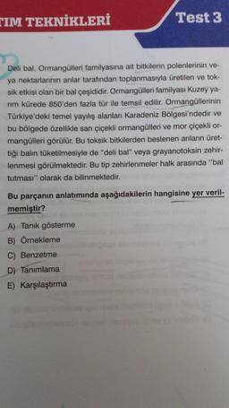 TIM TEKNİKLERİ
Test 3
Deli bal, Ormangülleri familyasına ait bitkilerin polenlerinin ve-
ya nektarlarının arılar tarafından toplanmasıyla üretilen ve tok-
sik etkisi olan bir bal çeşididir. Ormangülleri familyası Kuzey ya-
rım kürede 850'den fazla tür ile temsil edilir. Ormangüllerinin
Türkiye'deki temel yayılış alanları Karadeniz Bölgesi'ndedir ve
bu bölgede özellikle sarı çiçekli ormangülleri ve mor çiçekli or-
mangülleri görülür. Bu toksik bitkilerden beslenen arıların üret-
tiği balın tüketilmesiyle de "deli bal" veya grayanotoksin zehir-
lenmesi görülmektedir. Bu tip zehirlenmeler halk arasında "bal
tutması" olarak da bilinmektedir.
Bu parçanın anlatımında aşağıdakilerin hangisine yer veril-
memiştir?
A) Tanık gösterme
B) Örnekleme
C) Benzetme
D) Tanımlama
E) Karşılaştırma