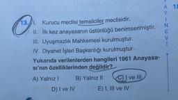 13. 1. Kurucu meclisi temsilciler meclisidir.
II.
İlk kez anayasanın üstünlüğü benimsenmiştir.
III. Uyuşmazlık Mahkemesi kurulmuştur.
IV. Diyanet İşleri Başkanlığı kurulmuştur.
Yukarıda verilenlerden hangileri 1961 Anayasa-
sı'nın özelliklerinden değildir?
B) Yalnız II
A) Yalnız I
D) I ve IV
C) I ve III
E) I, III ve IV
VAYINEVI
A 18