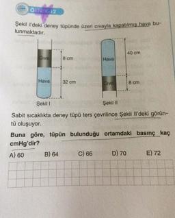 ÖRNEK-12
Şekil l'deki deney tüpünde üzeri civayla kapatılmış hava bu-
lunmaktadır.
Civa
Hava
8 cm
32 cm
B) 64
Hava
Civa
C) 66
Şekil I
Şekil II
Sabit sıcaklıkta deney tüpü ters çevrilince Şekil Il'deki görün-
tü oluşuyor.
40 cm
Buna göre, tüpün bulunduğu ortamdaki basınç kaç
cmHg'dir?
A) 60
8 cm
D) 70
E) 72