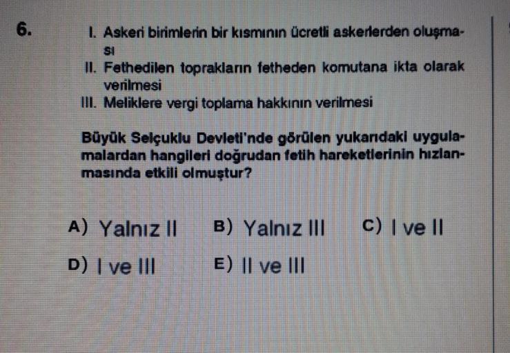 6.
1. Askeri birimlerin bir kısmının ücretli askerlerden oluşma-
II. Fethedilen toprakların fetheden komutana ikta olarak
verilmesi
III. Meliklere vergi toplama hakkının verilmesi
Büyük Selçuklu Devleti'nde görülen yukarıdaki uygula-
malardan hangileri doğ