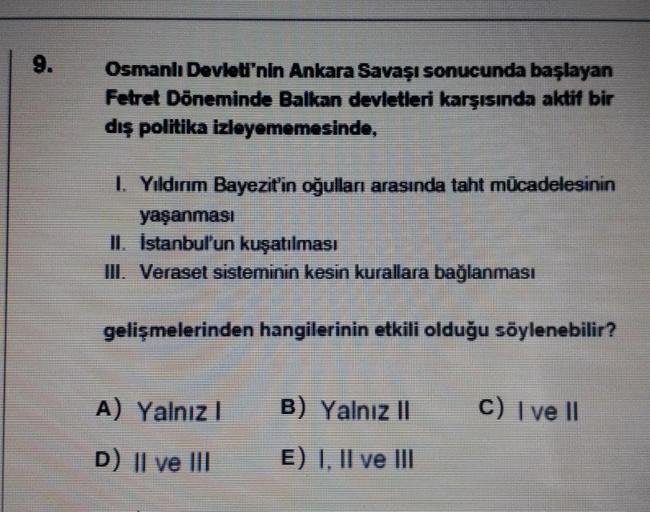 9.
Osmanlı Devleti'nin Ankara Savaşı sonucunda başlayan
Fetret Döneminde Balkan devletleri karşısında aktif bir
dış politika izleyememesinde,
1. Yıldırım Bayezit'in oğulları arasında taht mücadelesinin
yaşanması
II. İstanbul'un kuşatılması
III. Veraset sis