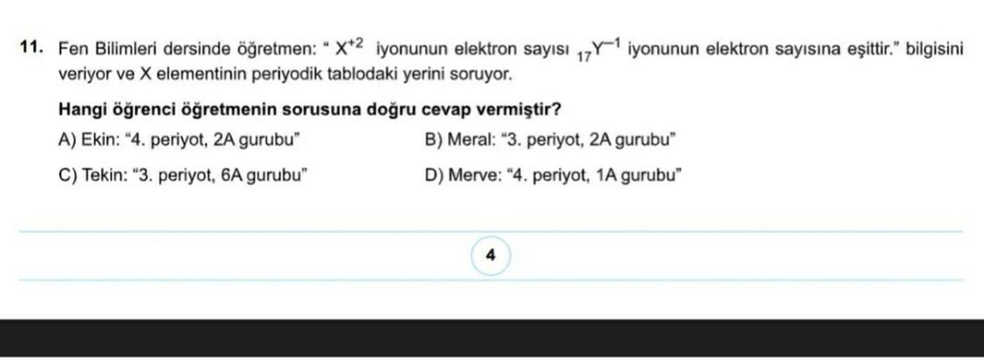 11. Fen Bilimleri dersinde öğretmen: "X+2 iyonunun elektron sayısı 17Y1 iyonunun elektron sayısına eşittir." bilgisini
veriyor ve X elementinin periyodik tablodaki yerini soruyor.
Hangi öğrenci öğretmenin sorusuna doğru cevap vermiştir?
A) Ekin: "4. periyo
