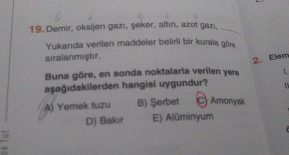 G
19. Demir, oksijen gazı, şeker, altın, azot gazı,
Yukarıda verilen maddeler belirli bir kurala göre
sıralanmıştır.
Buna göre, en sonda noktalarla verilen yere
aşağıdakilerden hangisi uygundur?
B) Şerbet
Amonyak
A) Yemek tuzu
D) Bakır
E) Alüminyum
2. Elem