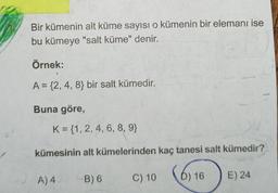 Bir kümenin alt küme sayısı o kümenin bir elemanı ise
bu kümeye "salt küme" denir.
Örnek:
A = {2, 4, 8} bir salt kümedir.
Buna göre,
K = {1, 2, 4, 6, 8, 9}
kümesinin alt kümelerinden kaç tanesi salt kümedir?
16
A) 4
B) 6
C) 10
D) 16
E) 24