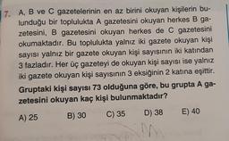 7. A, B ve C gazetelerinin en az birini okuyan kişilerin bu-
lunduğu bir toplulukta A gazetesini okuyan herkes B ga-
zetesini, B gazetesini okuyan herkes de C gazetesini
okumaktadır. Bu toplulukta yalnız iki gazete okuyan kişi
sayısı yalnız bir gazete okuyan kişi sayısının iki katından
3 fazladır. Her üç gazeteyi de okuyan kişi sayısı ise yalnız
iki gazete okuyan kişi sayısının 3 eksiğinin 2 katına eşittir.
Gruptaki kişi sayısı 73 olduğuna göre, bu grupta A ga-
zetesini okuyan kaç kişi bulunmaktadır?
A) 25
B) 30
C) 35
D) 38
N
E) 40