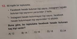 12. 60 kişilik bir toplulukta;
• Facebook hesabı bulunan kişi sayısı, instagram hesabı
bulunan kişi sayısının yarısından 3 fazla,
• Instagram hesabı bulunmayan kişi sayısı, facebook
hesabı bulunmayan kişi sayısından 10 eksiktir.
Buna göre, bu toplulukta facebook hesabı bulunan
kaç kişi vardır?
A) 12
B) 14 XC) 16 D) 18
E) 24