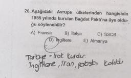 26. Aşağıdaki Avrupa ülkelerinden hangisinin
1955 yılında kurulan Bağdat Paktı'na üye oldu-
ğu söylenebilir?
A) Fransa
B) İtalya
D) Ingiltere
C) SSCB
E) Almanya
Tarkiye - Trak kurdu.
Ingiltere, Tran, palaista katıldı