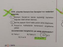 >
20
XVIII. yüzyılda Osmanlı-İran Savaşları'nın nedenleri
arasında;
1. Osmanlı Devleti'nin batıda kaybettiği toprakları
doğudan telafi etmek istemesi,
II. ran'da yaşayan Sünnî halka yardım etme düşüncesi,
III. Rusya'nın Kafkaslarda ilerlemesini engelleme
çabası
durumlarından hangilerinin yer aldığı söylenebilir?
B) Yalnız II
A) Yalnız I
1. ÜNİTE
D) II ve III
C) I ve II
E) I, II ve IIT
10.