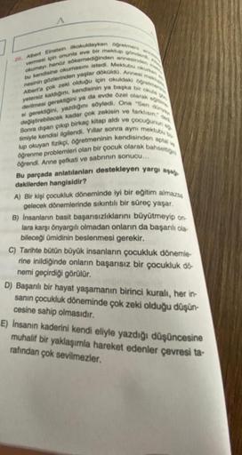 26. Albert Einstein ilkokuldayken öğretmeni
vermesi için onunla eve bir mektup gönderd, a
kumayı henüz sökemediğinden annesinden
by kendisine okumasını istedi. Mektub..
nesinin gözlerinden yaşlar döküldü. Annesi mek
Albert'a çok zeki olduğu için okuldaki o