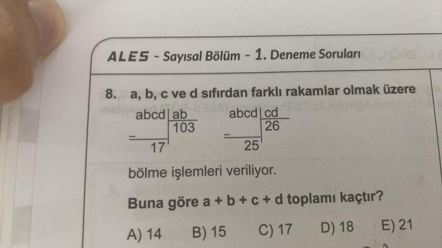 ALES-Sayısal Bölüm - 1. Deneme Soruları
8. a, b, c ve d sıfırdan farklı rakamlar olmak üzere
abcd ab
103
abcd cd
26
17
25
bölme işlemleri veriliyor.
Buna göre a + b +c+d toplamı kaçtır?
A) 14 B) 15 C) 17 D) 18
E) 21