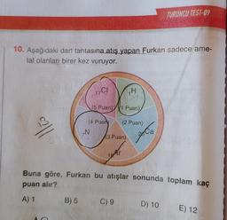 10. Aşağıdaki dart tahtasına atış yapan Furkan sadece ame-
tal olanları birer kez vuruyor.
B) 5
17C1
>N
(4 Puan)
(5 Puan) (1 Puan)
14
(3 Puan)
(2 Puan)
C) 9
Ca
Buna göre, Furkan bu atışlar sonunda toplam kaç
puan alır?
A) 1
TURUNCU TEST-09
D) 10
E) 12